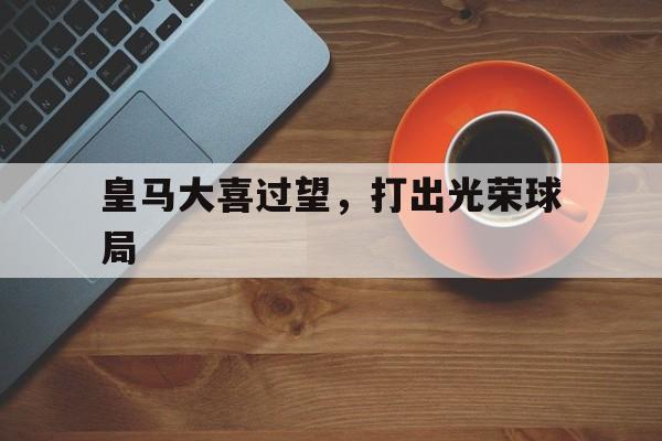 九游体育-皇马大喜过望，打出光荣球局